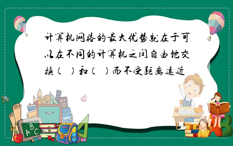 计算机网络的最大优势就在于可以在不同的计算机之间自由地交换（ ）和（ ）而不受距离远近