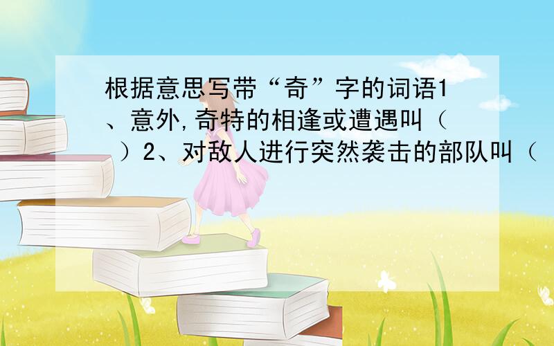 根据意思写带“奇”字的词语1、意外,奇特的相逢或遭遇叫（ ）2、对敌人进行突然袭击的部队叫（ ）3、想象不到的、不平凡的事迹叫（ ）4、听起来令人惊奇的事情叫（ ）