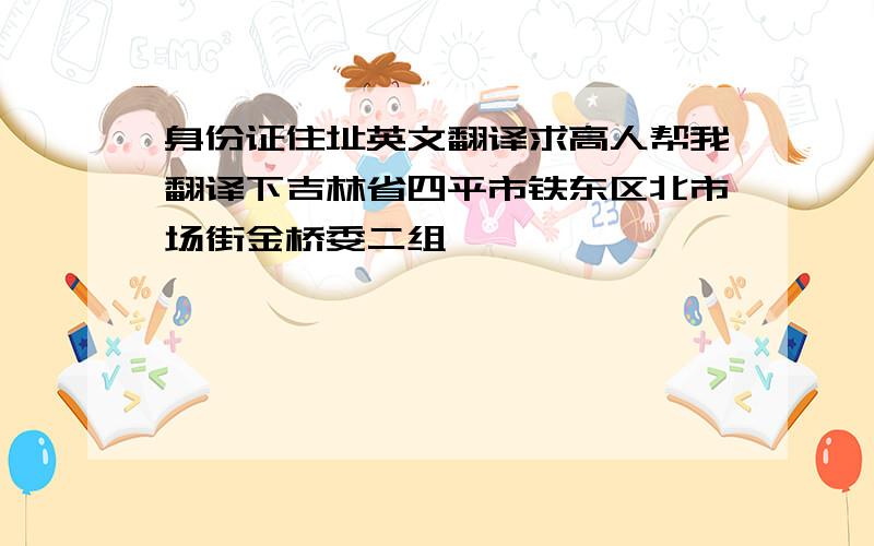 身份证住址英文翻译求高人帮我翻译下吉林省四平市铁东区北市场街金桥委二组