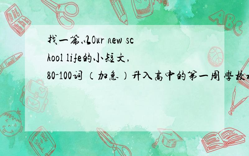 找一篇以Our new school life的小短文,80-100词 （加急）升入高中的第一周 学校将组织一次以Our new school life为主题的班会 你认为怎样才能成为一名合格的高中生 请用英语写一篇发言稿 可从思想