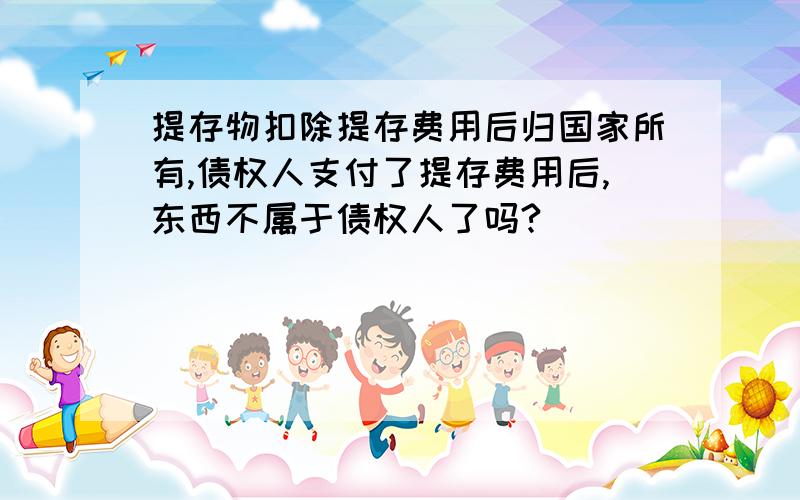 提存物扣除提存费用后归国家所有,债权人支付了提存费用后,东西不属于债权人了吗?