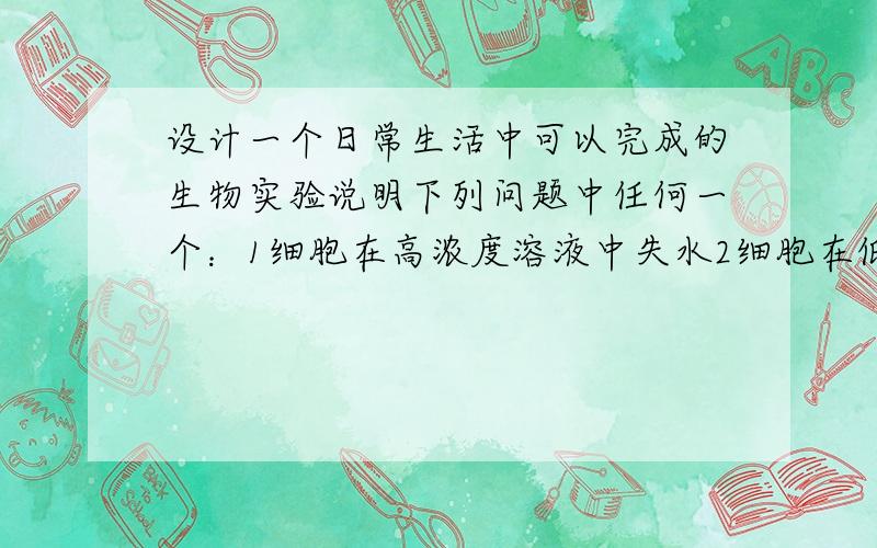 设计一个日常生活中可以完成的生物实验说明下列问题中任何一个：1细胞在高浓度溶液中失水2细胞在低浓度溶液中吸水3原生质层是半透膜4细胞膜控制物质进出的前提是生活的