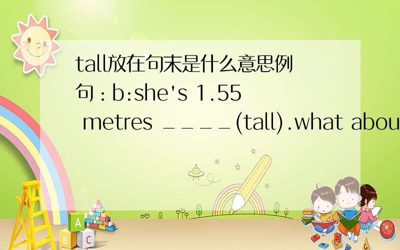 tall放在句末是什么意思例句：b:she's 1.55 metres ____(tall).what about Xiaoling?a:she's only 1.40 metres ____(tall).需要准确答案,对的明天给你追加.b说话前还有一句。是c:How ___(tall)is Sally答案按照a.b.c.来写，