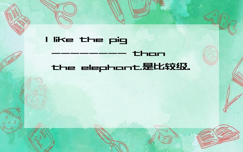 I like the pig -------- than the elephant.是比较级。