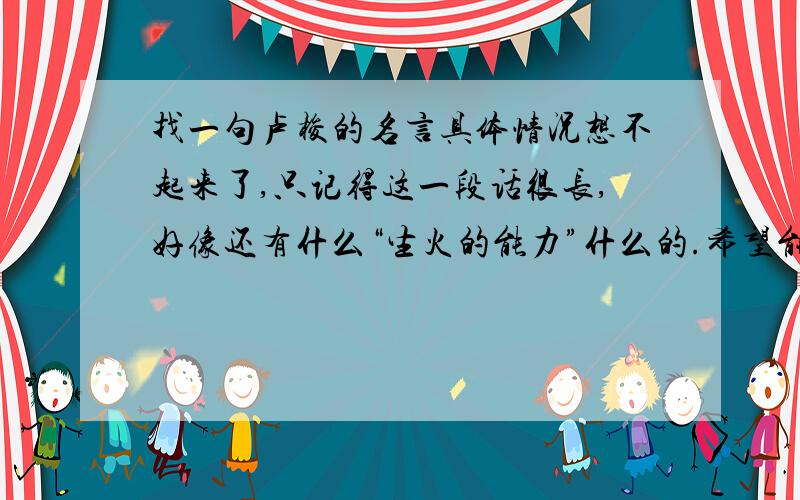 找一句卢梭的名言具体情况想不起来了,只记得这一段话很长,好像还有什么“生火的能力”什么的.希望能尽快回答,我有急用.