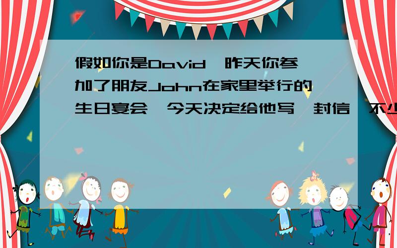 假如你是David,昨天你参加了朋友John在家里举行的生日宴会,今天决定给他写一封信,不少于80词John的父母及朋友对你很友好.蛋糕很好吃,饭菜可口.影碟很好看,你很喜欢.英文