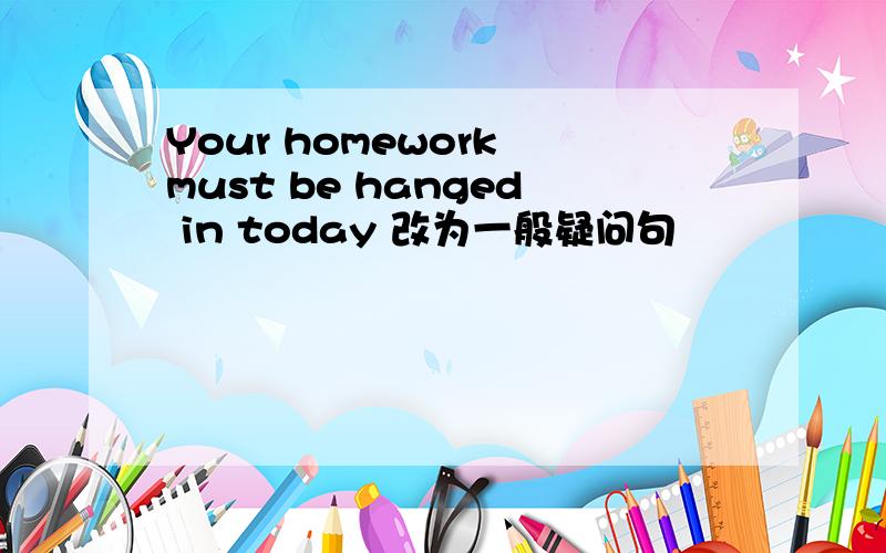 Your homework must be hanged in today 改为一般疑问句