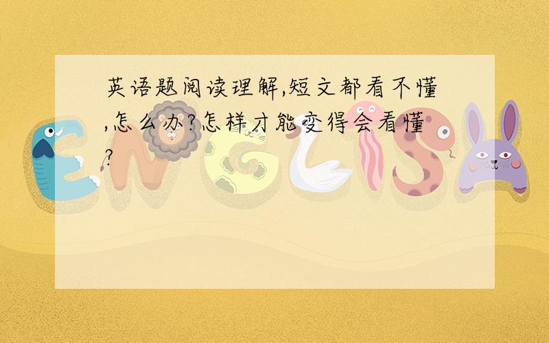 英语题阅读理解,短文都看不懂,怎么办?怎样才能变得会看懂?