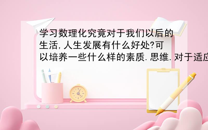 学习数理化究竟对于我们以后的生活,人生发展有什么好处?可以培养一些什么样的素质.思维.对于适应生活的积极作用?我是学文科的.但高中必修要学习理科.