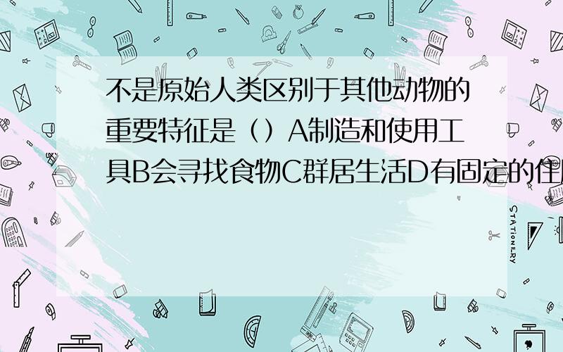 不是原始人类区别于其他动物的重要特征是（）A制造和使用工具B会寻找食物C群居生活D有固定的住所