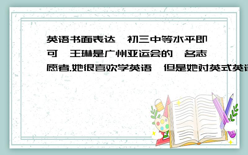 英语书面表达,初三中等水平即可,王琳是广州亚运会的一名志愿者.她很喜欢学英语,但是她对英式英语和美式英语的区别不是特别清楚.有些人说她说的是英式英语,也有些人说她说的是美式英