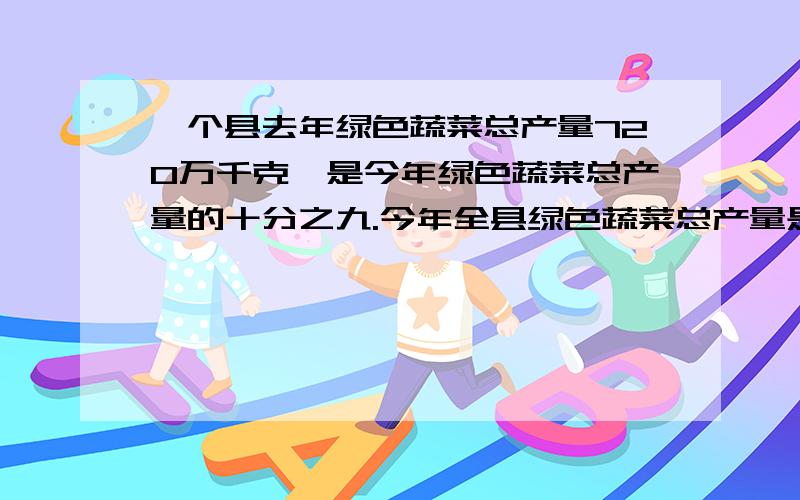 一个县去年绿色蔬菜总产量720万千克,是今年绿色蔬菜总产量的十分之九.今年全县绿色蔬菜总产量是多少万千克?一个县去年绿色总产量720万千克,比今年少了十分之一.今年全县绿色蔬菜总产