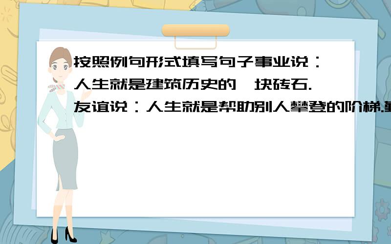 按照例句形式填写句子事业说：人生就是建筑历史的一块砖石.友谊说：人生就是帮助别人攀登的阶梯.勤劳说：人生就是奋斗说：人生就是困难说：人生就是挫折说：人生就是