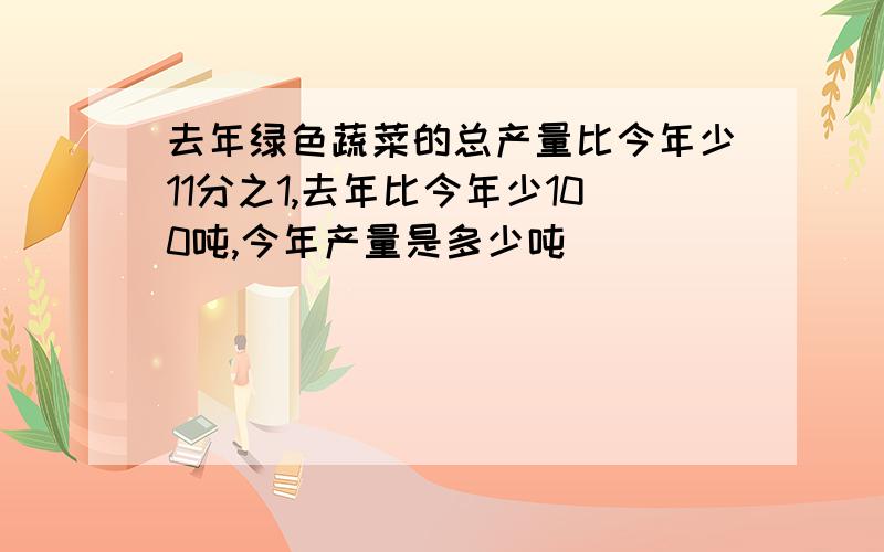 去年绿色蔬菜的总产量比今年少11分之1,去年比今年少100吨,今年产量是多少吨