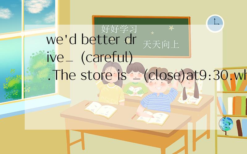 we'd better drive_ (careful).The store is _(close)at9:30.which do you like _(well),swimming of playwhich do you like _(well),swimming of playing football?_he havea temperature,dovtor?no ,he_.he can gey up about 2 hours day.we have to wait here becaus