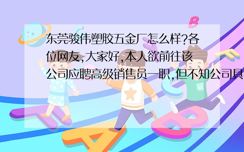 东莞骏伟塑胶五金厂怎么样?各位网友,大家好,本人欲前往该公司应聘高级销售员一职,但不知公司具体情况如何? 如管理模式和工作氛围, 目前效益状况和福利待遇, 口碑及人员流动性等, 以上,