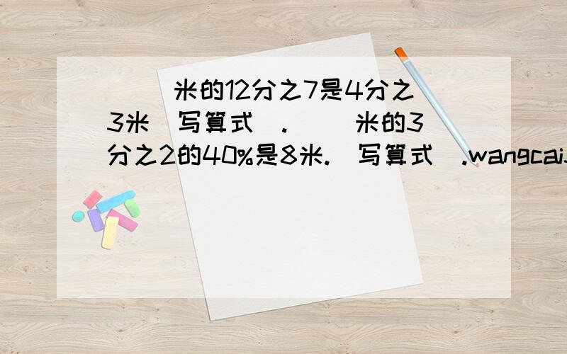 ( )米的12分之7是4分之3米（写算式）.( )米的3分之2的40%是8米.（写算式）.wangcai3882帮忙解决下谢谢