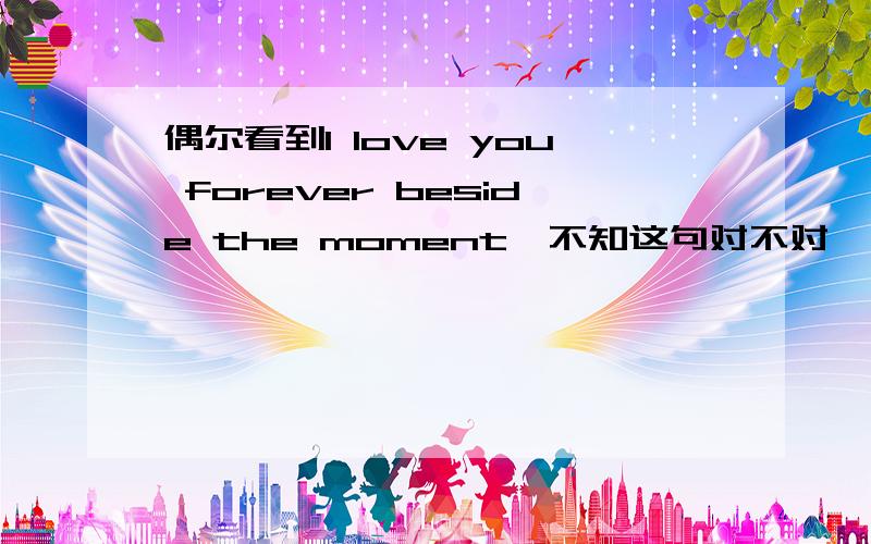 偶尔看到I love you forever beside the moment,不知这句对不对,