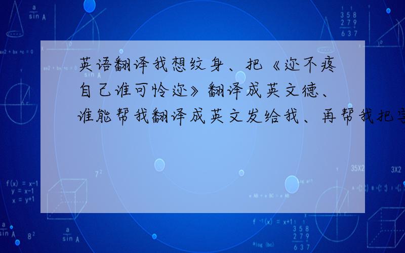 英语翻译我想纹身、把《迩不疼自己谁可怜迩》翻译成英文德、谁能帮我翻译成英文发给我、再帮我把字母设计好看点、希望大家能帮帮我、我不想纹完再后悔、洗纹身洗不干净是太长了、