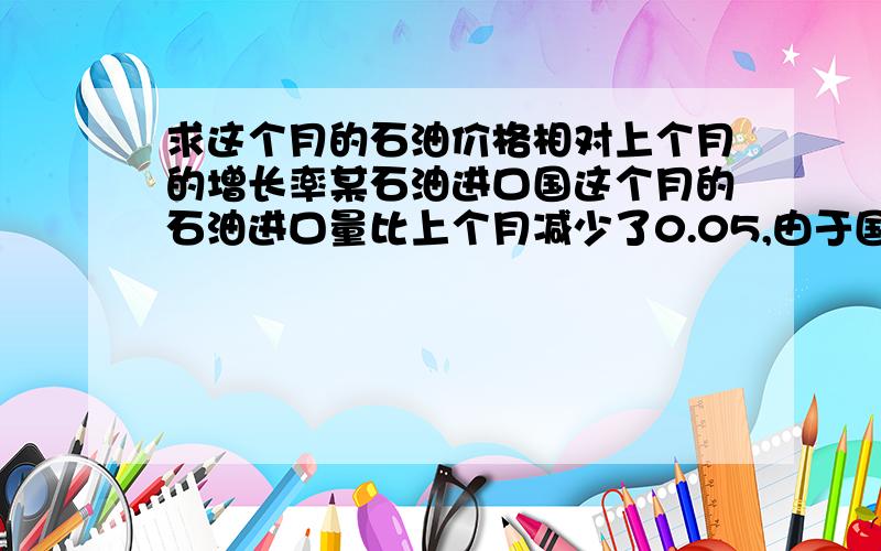 求这个月的石油价格相对上个月的增长率某石油进口国这个月的石油进口量比上个月减少了0.05,由于国际油价上涨,这个月进口石油的费用反而比上个月增加了0.14,