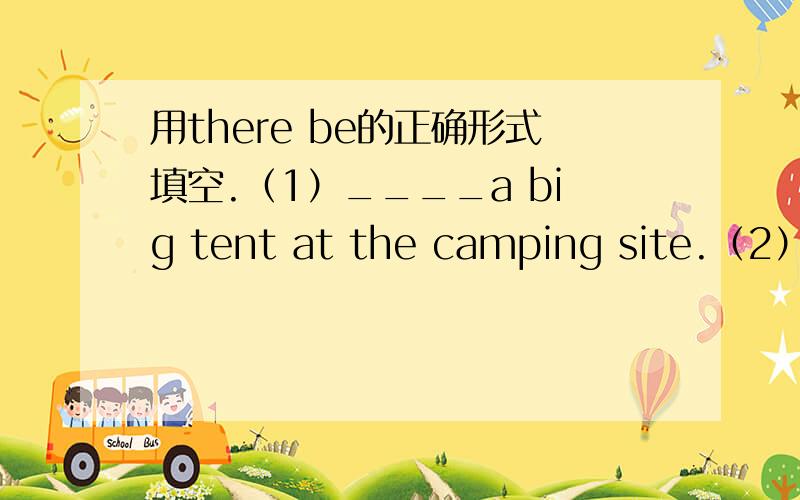 用there be的正确形式填空.（1）____a big tent at the camping site.（2）____some milk in the glass（3）____some boys beside the school bus.（4）____one spoon and two forks in the cupboard.（5）____not any bread on the plate.（6）___