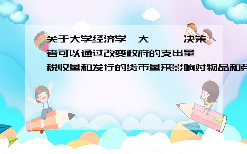 关于大学经济学,大一,「决策者可以通过改变政府的支出量、税收量和发行的货币量来影响对物品和劳务的总需求.需求的变动反过来又影响经济在短期中所经历的通货膨胀和失业的组合.举个