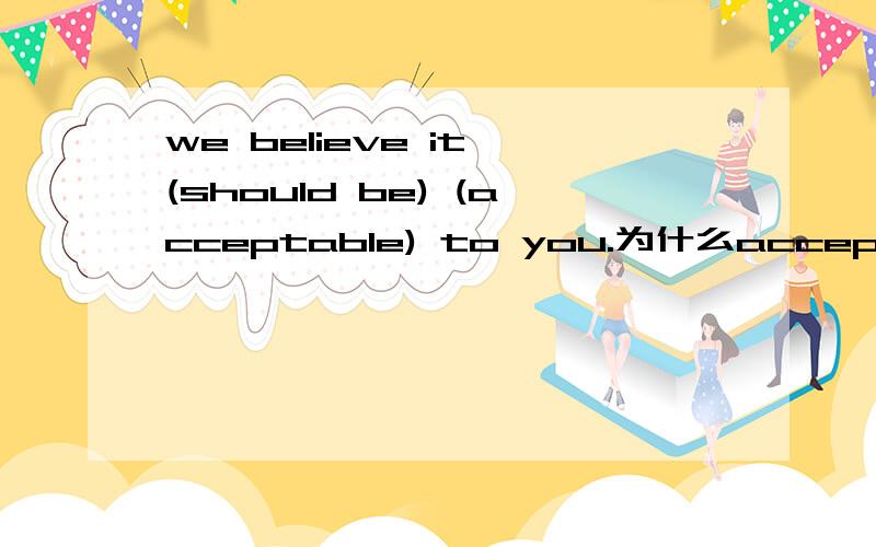 we believe it (should be) (acceptable) to you.为什么accepted不是动词,用形容词acceptable呢?As our price quoted is very reasonable,we believe it (should be) (acceptable) to you.问 should be 是被动吧,价格是被接受的吧?为什么ac