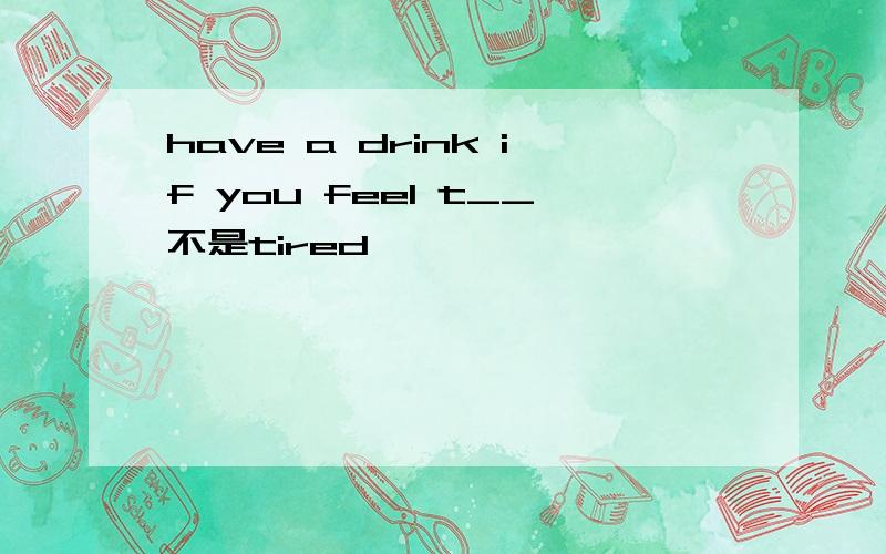 have a drink if you feel t__不是tired