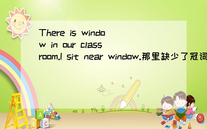 There is window in our classroom.I sit near window.那里缺少了冠词