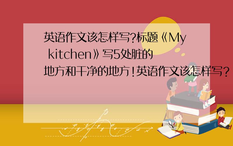 英语作文该怎样写?标题《My kitchen》写5处脏的地方和干净的地方!英语作文该怎样写？标题《My kitchen》写5处脏的地方和干净的地方！外加500点悬赏分，9点Q点，20个Q币，真的。快回答！