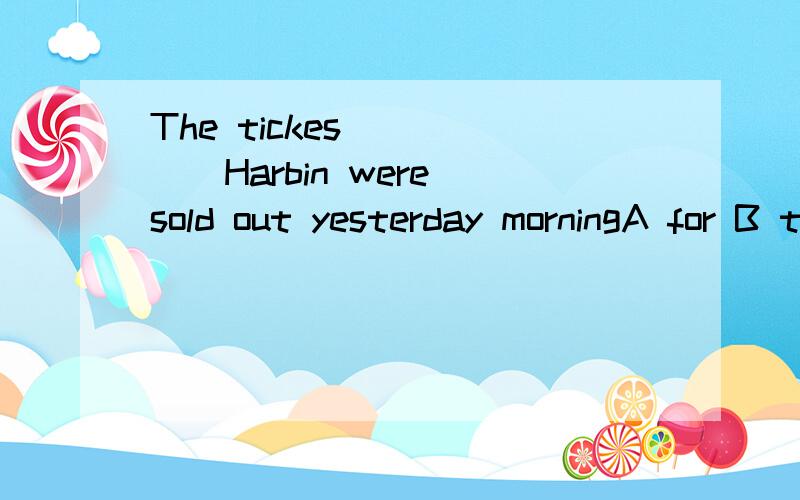 The tickes _____Harbin were sold out yesterday morningA for B to Cof D on