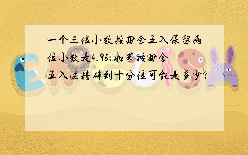 一个三位小数按四舍五入保留两位小数是4.95,如果按四舍五入法精确到十分位可能是多少?