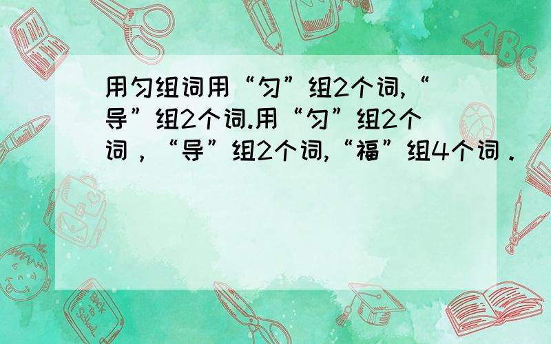 用匀组词用“匀”组2个词,“导”组2个词.用“匀”组2个词，“导”组2个词,“福”组4个词。