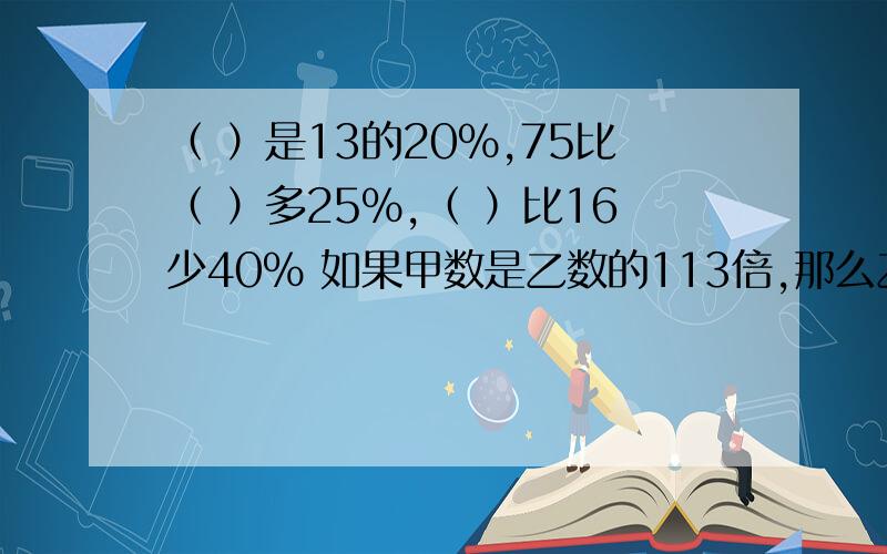 （ ）是13的20％,75比（ ）多25％,（ ）比16少40％ 如果甲数是乙数的113倍,那么乙数是甲数的（ ）（ ）是13的20％,75比（ ）多25％,（ ）比16少40％ 如果甲数是乙数的113倍,那么乙数是甲数的（ ）