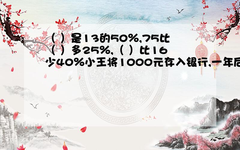 （ ）是13的50％,75比（ ）多25％,（ ）比16少40％小王将1000元存入银行,一年后到期,如果年利率是2.25％这笔存款的利息是（ ）元,缴纳20％的利息税,实的利息是（ ）元一个数的3倍比30的三分之