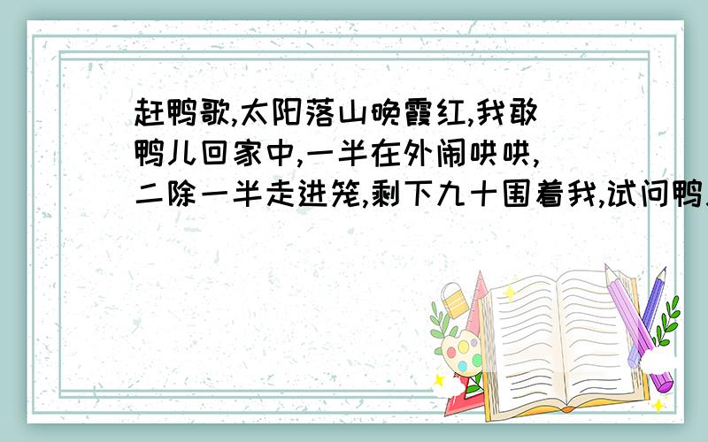 赶鸭歌,太阳落山晚霞红,我敢鸭儿回家中,一半在外闹哄哄,二除一半走进笼,剩下九十围着我,试问鸭儿有多少