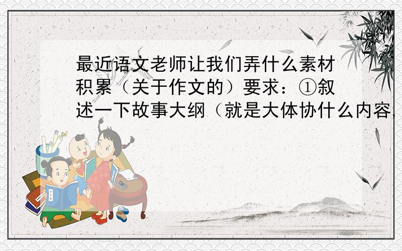 最近语文老师让我们弄什么素材积累（关于作文的）要求：①叙述一下故事大纲（就是大体协什么内容,100字左）②主题（写这个素材表达的中心思想是什么,也100字左右）我不知道怎么写,各