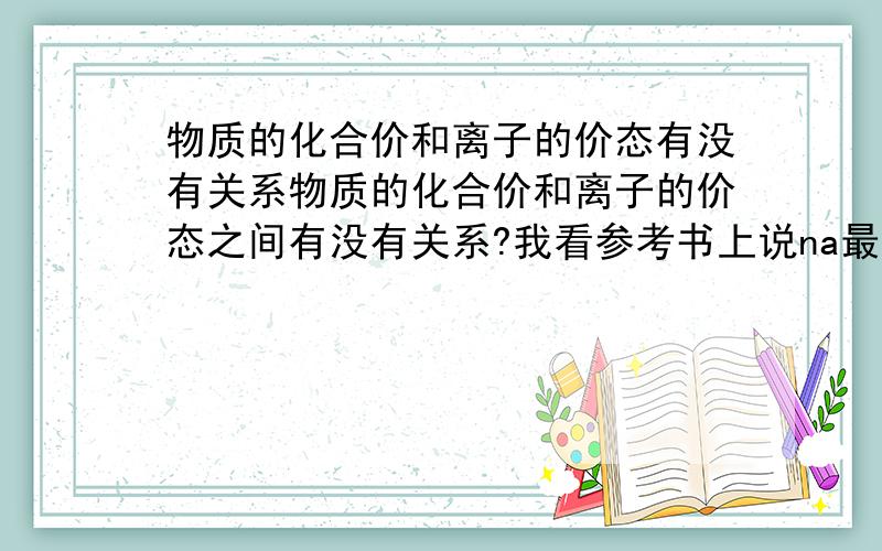 物质的化合价和离子的价态有没有关系物质的化合价和离子的价态之间有没有关系?我看参考书上说na最外层是1个电子所以最高正价是+1,但是没有负价.可又有写主族元素的最高正价就=价电子