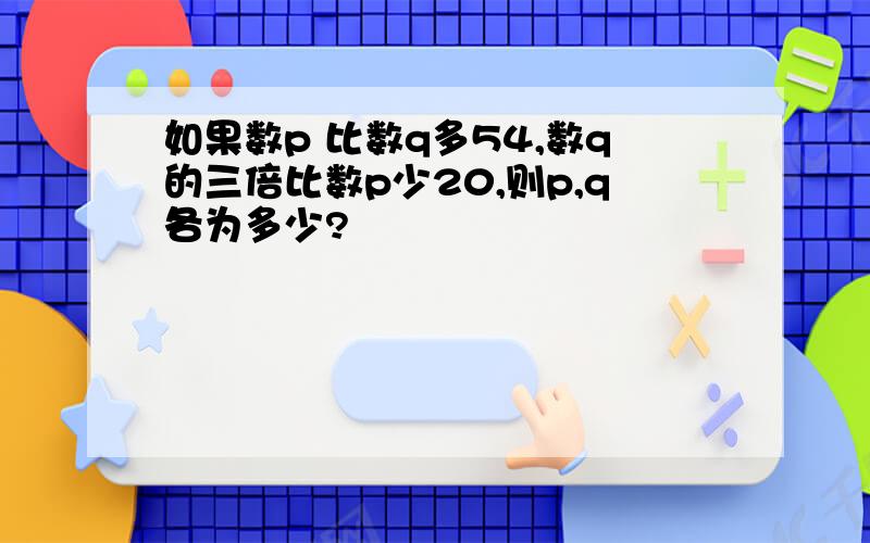 如果数p 比数q多54,数q的三倍比数p少20,则p,q各为多少?