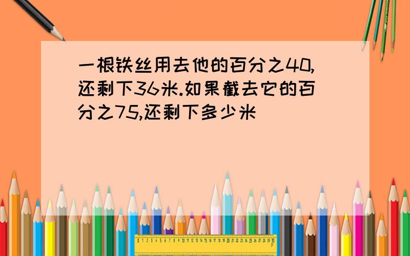 一根铁丝用去他的百分之40,还剩下36米.如果截去它的百分之75,还剩下多少米