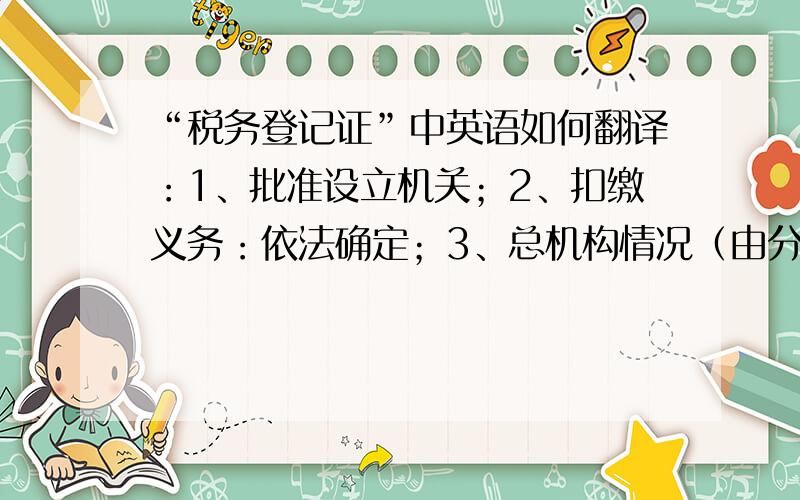 “税务登记证”中英语如何翻译：1、批准设立机关；2、扣缴义务：依法确定；3、总机构情况（由分支机构填写）；4、分支机构设置（由总机构填写）