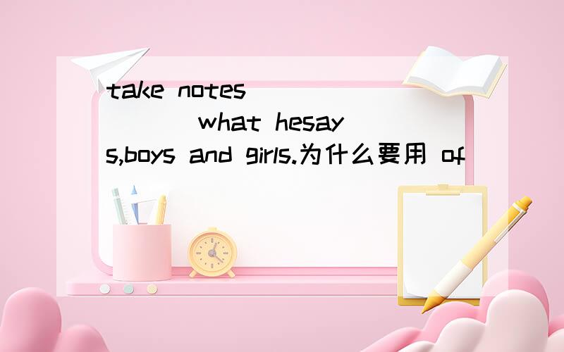 take notes ______ what hesays,boys and girls.为什么要用 of