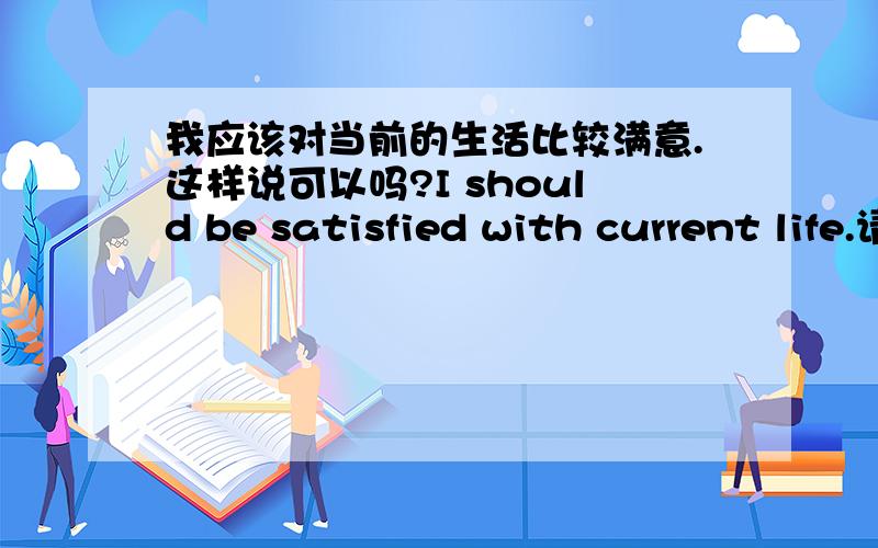 我应该对当前的生活比较满意.这样说可以吗?I should be satisfied with current life.请高手指点,谢谢