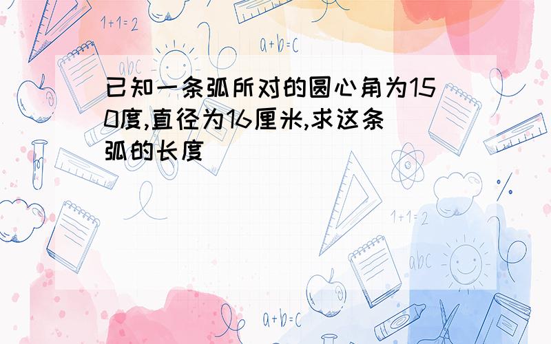 已知一条弧所对的圆心角为150度,直径为16厘米,求这条弧的长度