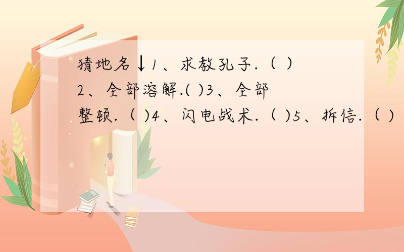 猜地名↓1、求教孔子.（ ）2、全部溶解.( )3、全部整顿.（ )4、闪电战术.（ )5、拆信.（ )