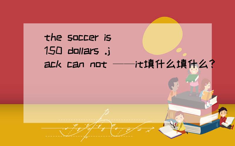 the soccer is 150 dollars .jack can not ——it填什么填什么?