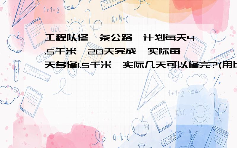 工程队修一条公路,计划每天4.5千米,20天完成,实际每天多修1.5千米,实际几天可以修完?(用比例解）