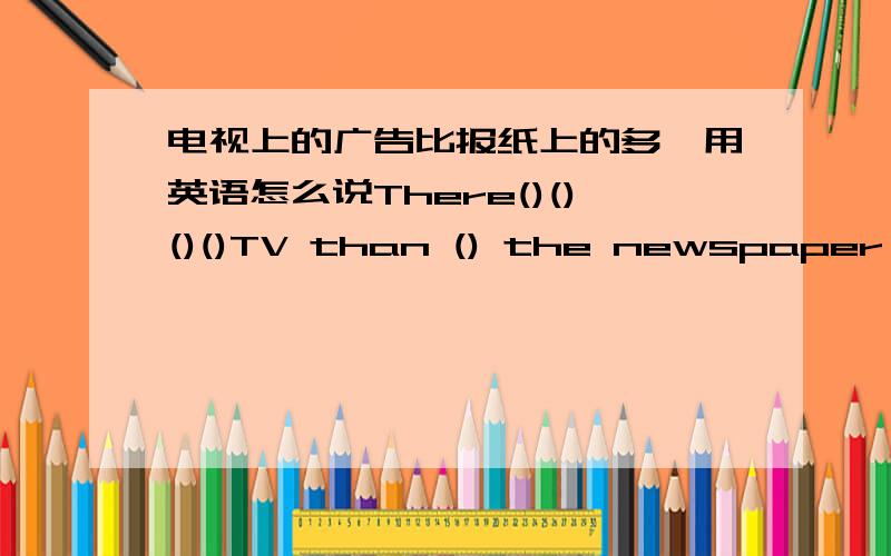 电视上的广告比报纸上的多,用英语怎么说There()()()()TV than () the newspaper