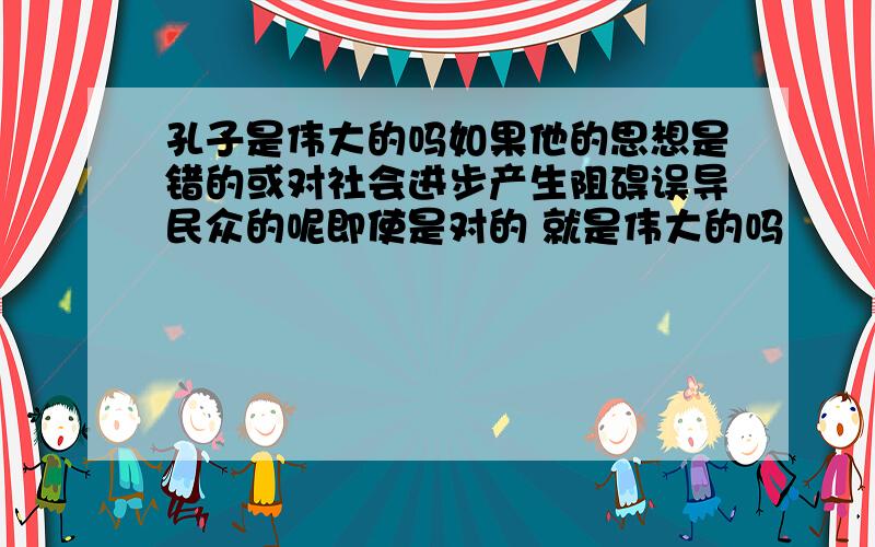 孔子是伟大的吗如果他的思想是错的或对社会进步产生阻碍误导民众的呢即使是对的 就是伟大的吗