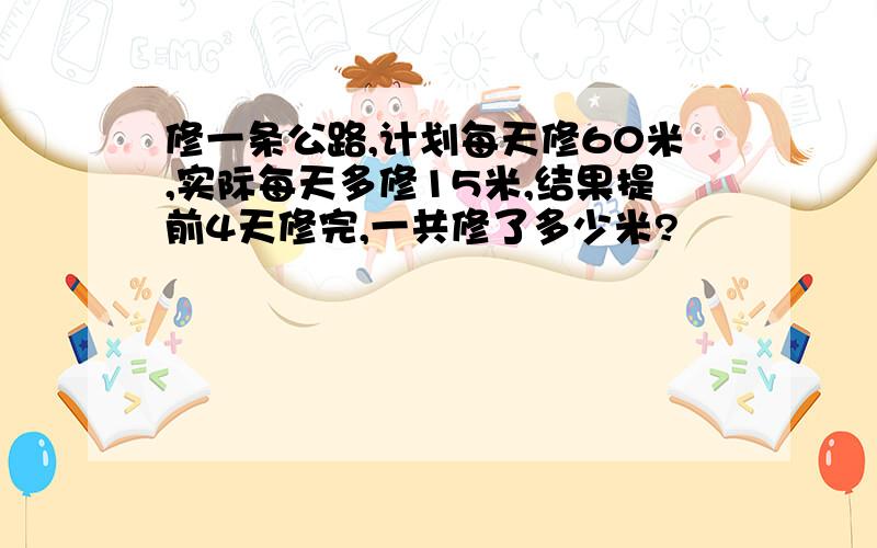 修一条公路,计划每天修60米,实际每天多修15米,结果提前4天修完,一共修了多少米?